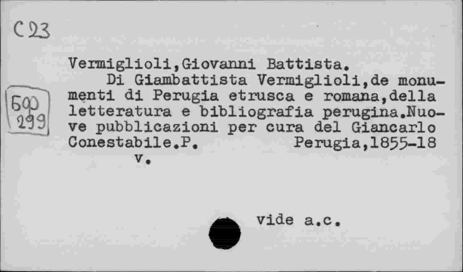 ﻿С 23
Vermiglioli,Giovanni Battista.
Di Giambattista Vermiglioli,de monument! di Perugia etrusca e romana,della letteratura e bibliografia perugina.Nuo-ve pubblicazioni per cura del Giancarlo Conestabile.P.	Perugia,1855-18
V.
vide a.c